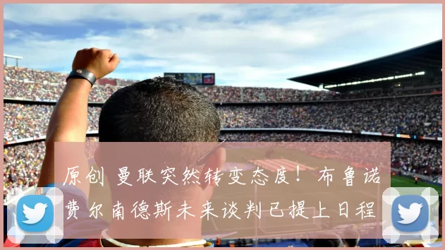 原创 曼联突然转变态度！布鲁诺・费尔南德斯未来谈判已提上日程