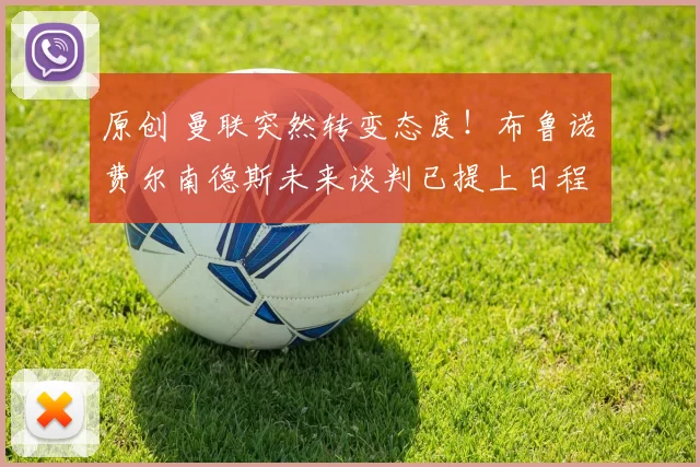 原创 曼联突然转变态度！布鲁诺・费尔南德斯未来谈判已提上日程