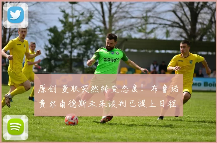 原创 曼联突然转变态度！布鲁诺・费尔南德斯未来谈判已提上日程