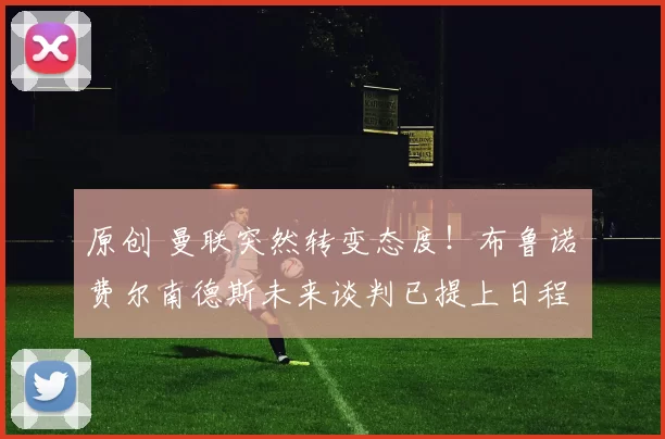 原创 曼联突然转变态度！布鲁诺・费尔南德斯未来谈判已提上日程