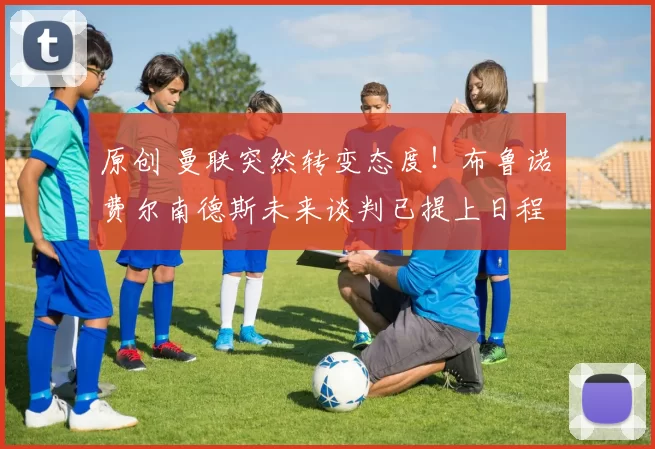 原创 曼联突然转变态度！布鲁诺・费尔南德斯未来谈判已提上日程