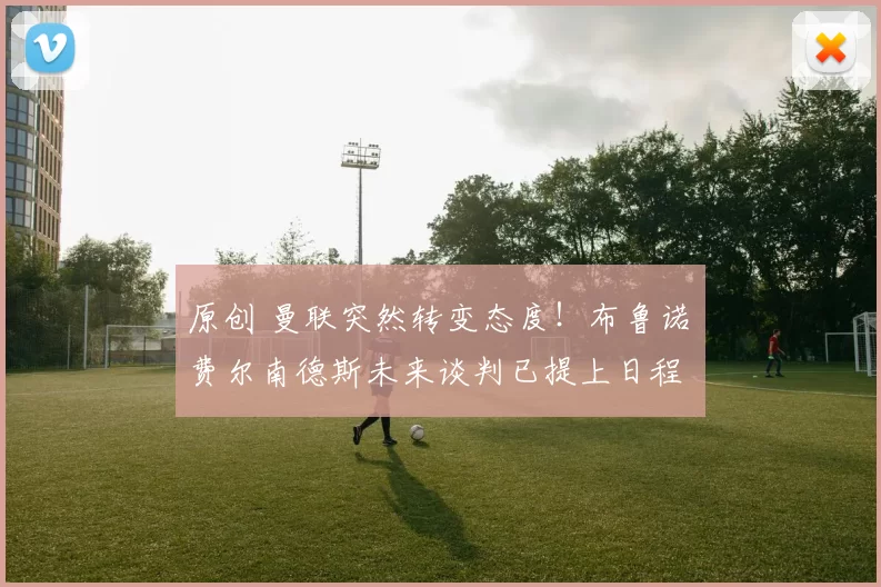 原创 曼联突然转变态度！布鲁诺・费尔南德斯未来谈判已提上日程