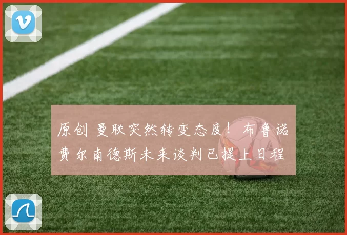 原创 曼联突然转变态度！布鲁诺・费尔南德斯未来谈判已提上日程