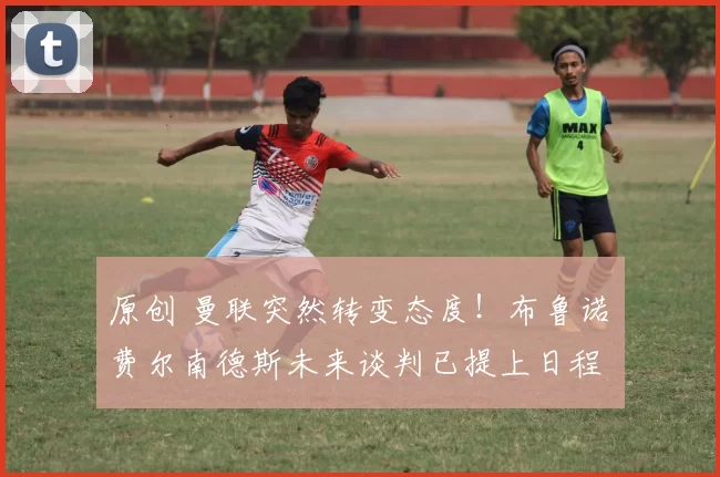 原创 曼联突然转变态度！布鲁诺・费尔南德斯未来谈判已提上日程