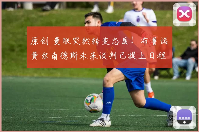 原创 曼联突然转变态度！布鲁诺・费尔南德斯未来谈判已提上日程