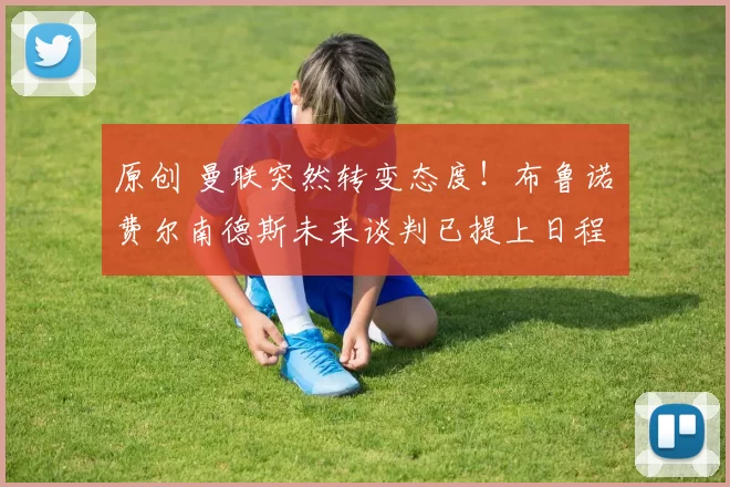 原创 曼联突然转变态度!布鲁诺・费尔南德斯未来谈判已提上日程