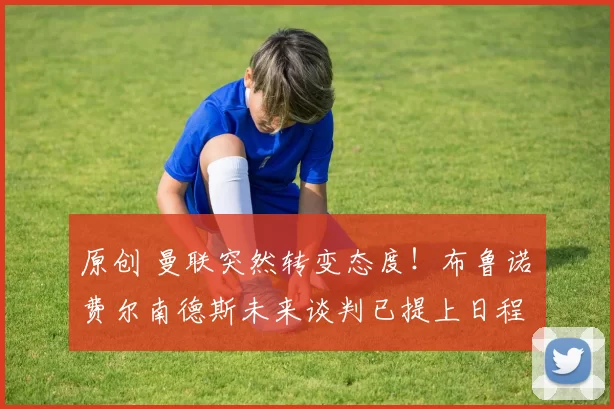 原创 曼联突然转变态度！布鲁诺・费尔南德斯未来谈判已提上日程