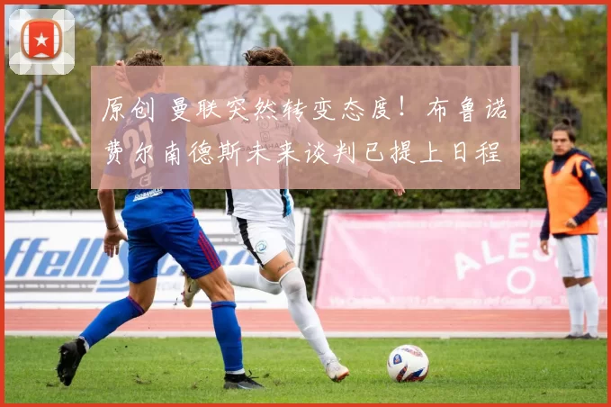 原创 曼联突然转变态度!布鲁诺・费尔南德斯未来谈判已提上日程