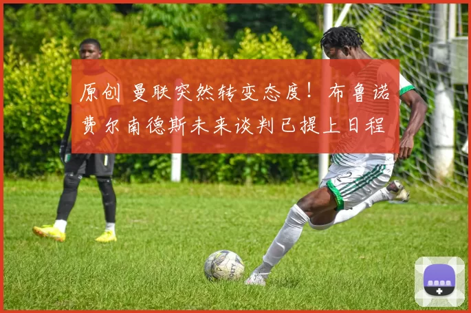 原创 曼联突然转变态度！布鲁诺・费尔南德斯未来谈判已提上日程