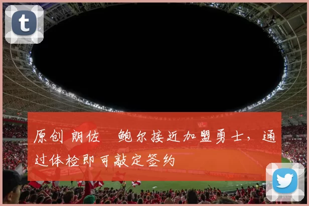 原创 朗佐・鲍尔接近加盟勇士，通过体检即可敲定签约