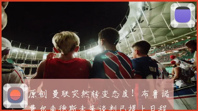 原创 曼联突然转变态度！布鲁诺・费尔南德斯未来谈判已提上日程