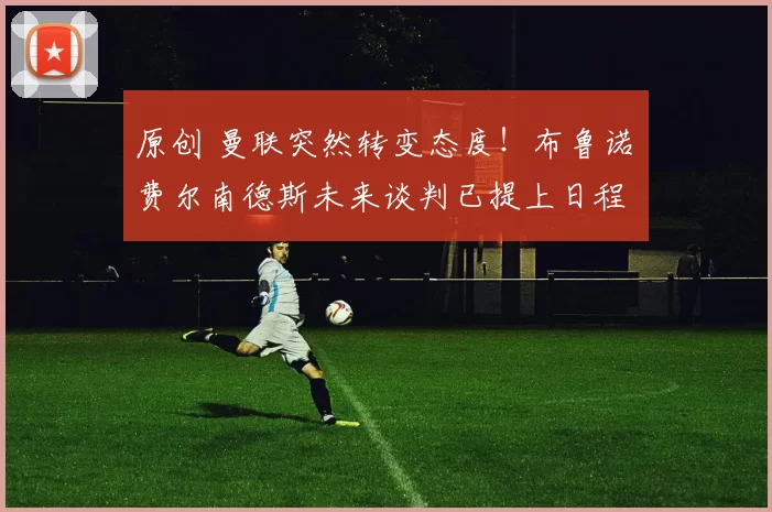 原创 曼联突然转变态度！布鲁诺・费尔南德斯未来谈判已提上日程