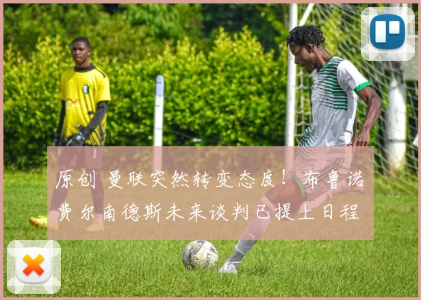 原创 曼联突然转变态度！布鲁诺・费尔南德斯未来谈判已提上日程