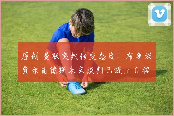 原创 曼联突然转变态度！布鲁诺・费尔南德斯未来谈判已提上日程