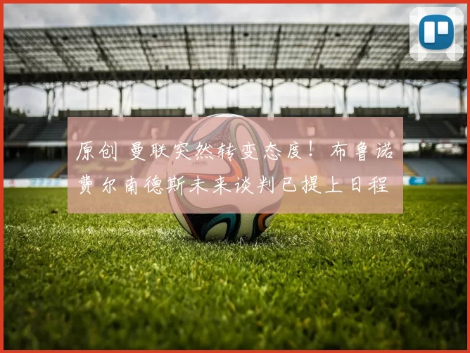 原创 曼联突然转变态度！布鲁诺・费尔南德斯未来谈判已提上日程