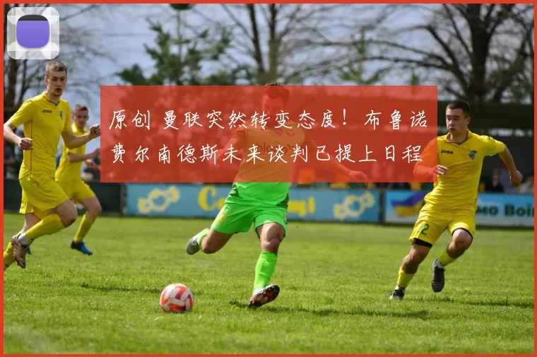 原创 曼联突然转变态度！布鲁诺・费尔南德斯未来谈判已提上日程