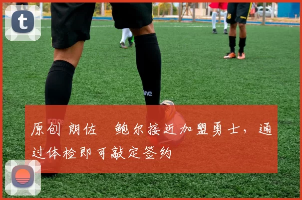 原创 朗佐・鲍尔接近加盟勇士，通过体检即可敲定签约