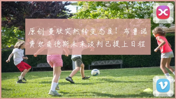 原创 曼联突然转变态度!布鲁诺・费尔南德斯未来谈判已提上日程