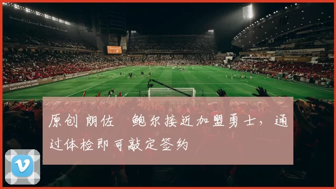 原创 朗佐・鲍尔接近加盟勇士，通过体检即可敲定签约