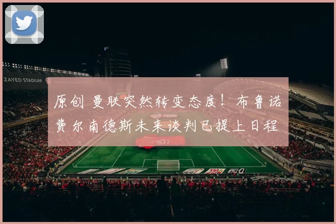 原创 曼联突然转变态度！布鲁诺・费尔南德斯未来谈判已提上日程