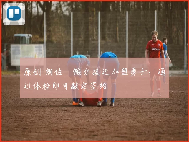 原创 朗佐・鲍尔接近加盟勇士，通过体检即可敲定签约