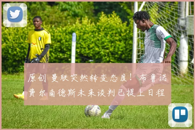 原创 曼联突然转变态度！布鲁诺・费尔南德斯未来谈判已提上日程