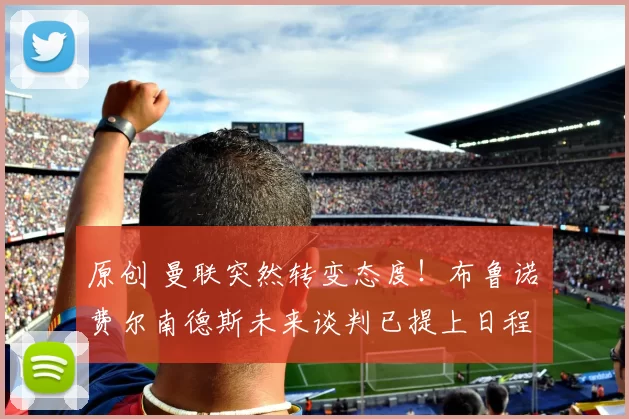 原创 曼联突然转变态度！布鲁诺・费尔南德斯未来谈判已提上日程