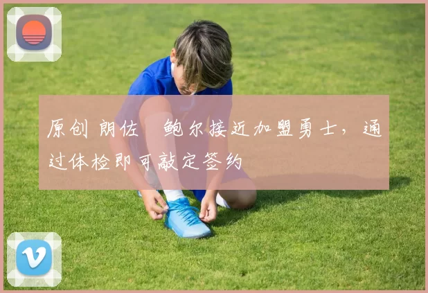 原创 朗佐・鲍尔接近加盟勇士，通过体检即可敲定签约