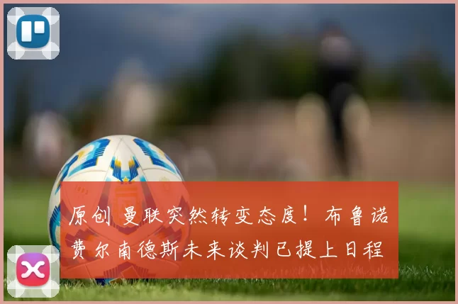 原创 曼联突然转变态度！布鲁诺・费尔南德斯未来谈判已提上日程