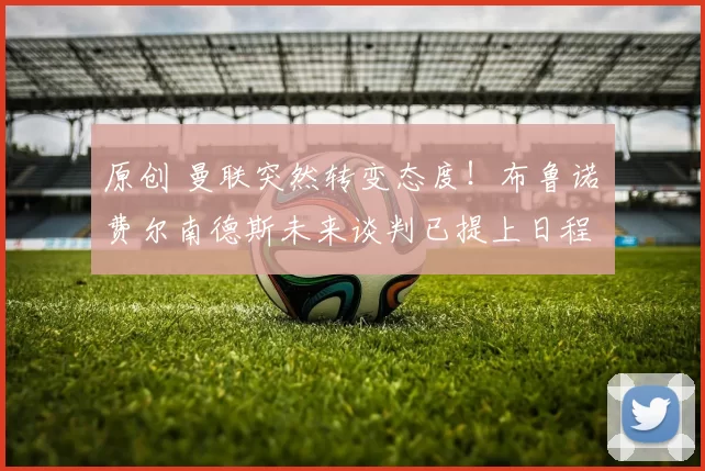 原创 曼联突然转变态度！布鲁诺・费尔南德斯未来谈判已提上日程