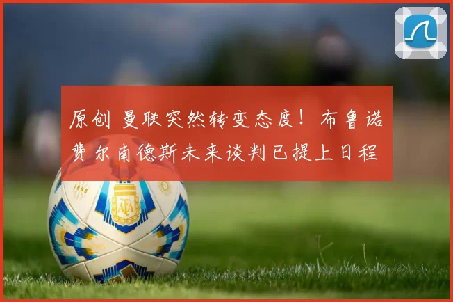 原创 曼联突然转变态度！布鲁诺・费尔南德斯未来谈判已提上日程