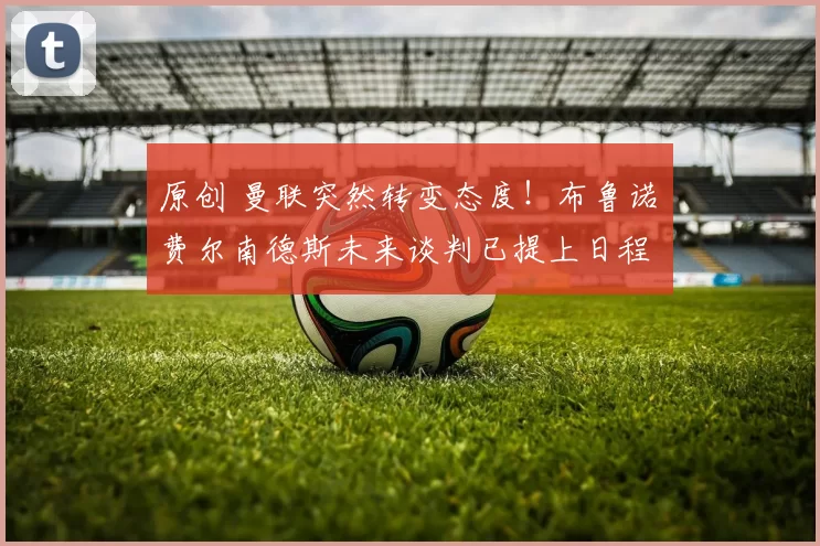 原创 曼联突然转变态度！布鲁诺・费尔南德斯未来谈判已提上日程