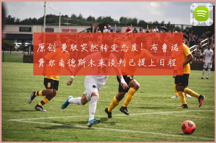 原创 曼联突然转变态度！布鲁诺・费尔南德斯未来谈判已提上日程