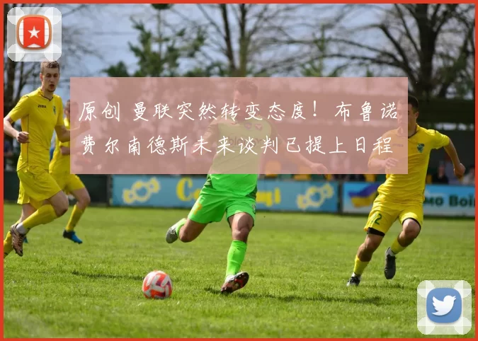 原创 曼联突然转变态度！布鲁诺・费尔南德斯未来谈判已提上日程