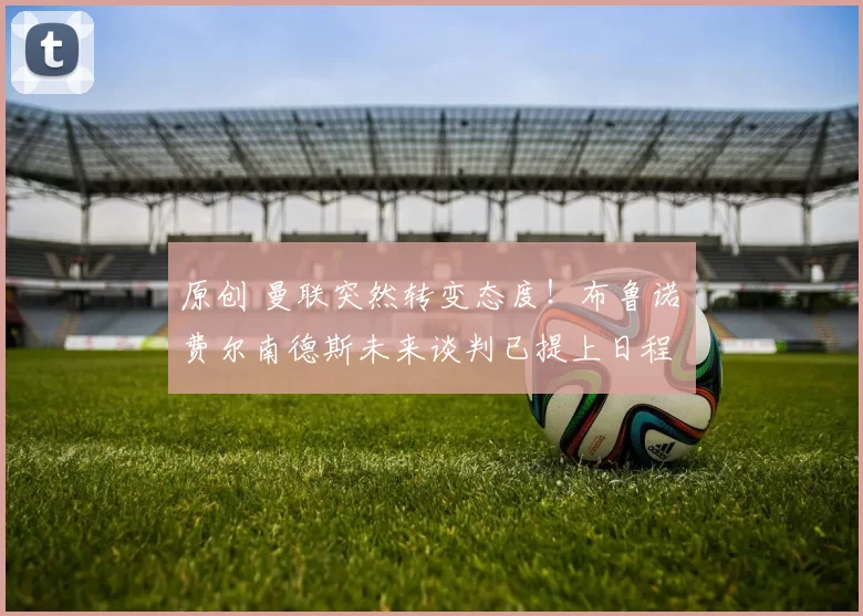 原创 曼联突然转变态度！布鲁诺・费尔南德斯未来谈判已提上日程