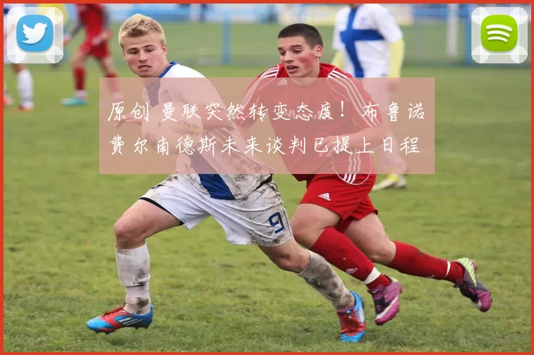 原创 曼联突然转变态度！布鲁诺・费尔南德斯未来谈判已提上日程