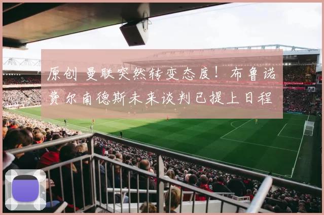 原创 曼联突然转变态度！布鲁诺・费尔南德斯未来谈判已提上日程