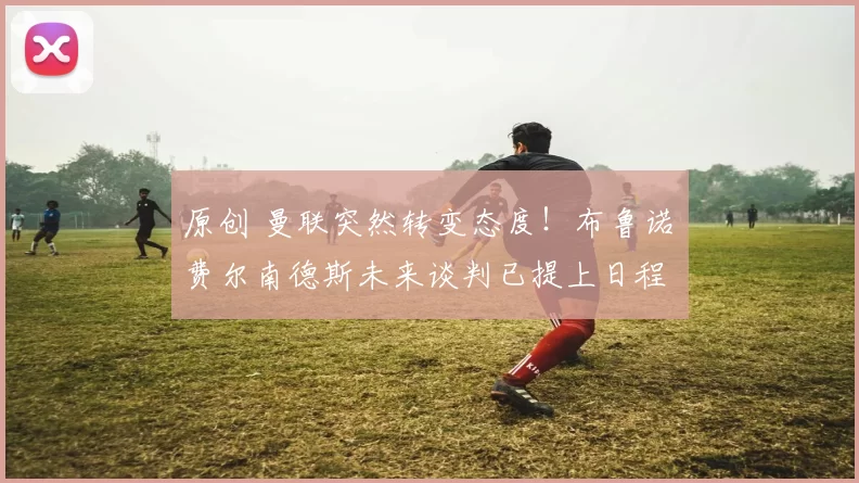 原创 曼联突然转变态度！布鲁诺・费尔南德斯未来谈判已提上日程