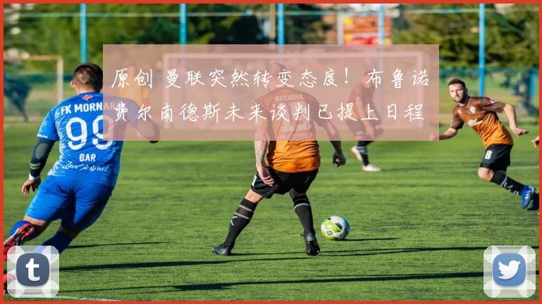 原创 曼联突然转变态度！布鲁诺・费尔南德斯未来谈判已提上日程