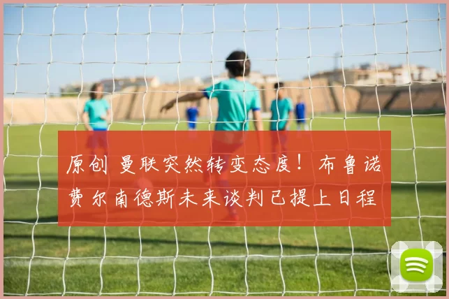 原创 曼联突然转变态度！布鲁诺・费尔南德斯未来谈判已提上日程