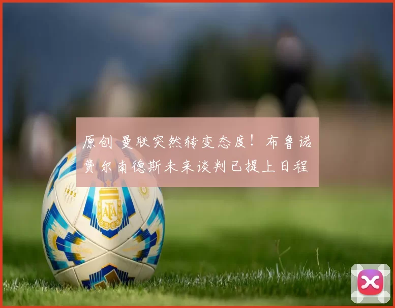 原创 曼联突然转变态度！布鲁诺・费尔南德斯未来谈判已提上日程