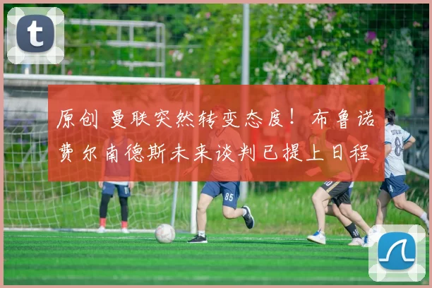 原创 曼联突然转变态度！布鲁诺・费尔南德斯未来谈判已提上日程