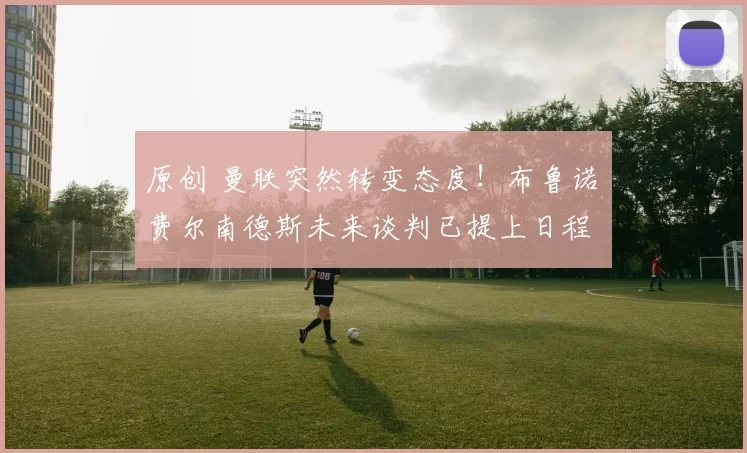 原创 曼联突然转变态度!布鲁诺・费尔南德斯未来谈判已提上日程