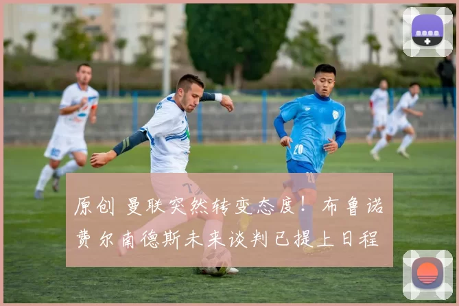 原创 曼联突然转变态度！布鲁诺・费尔南德斯未来谈判已提上日程