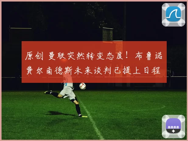 原创 曼联突然转变态度！布鲁诺・费尔南德斯未来谈判已提上日程