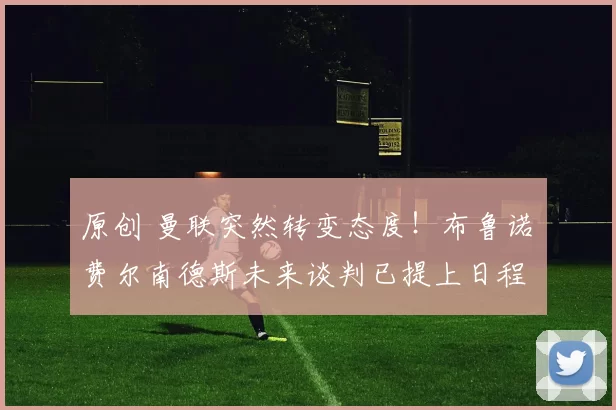 原创 曼联突然转变态度！布鲁诺・费尔南德斯未来谈判已提上日程