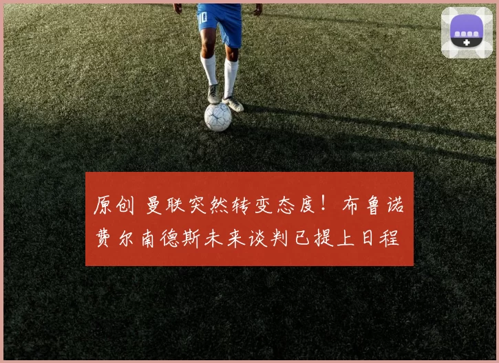 原创 曼联突然转变态度！布鲁诺・费尔南德斯未来谈判已提上日程