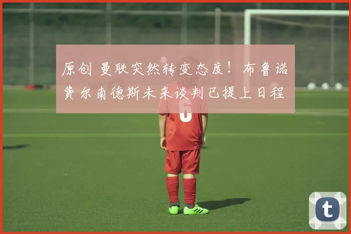 原创 曼联突然转变态度！布鲁诺・费尔南德斯未来谈判已提上日程