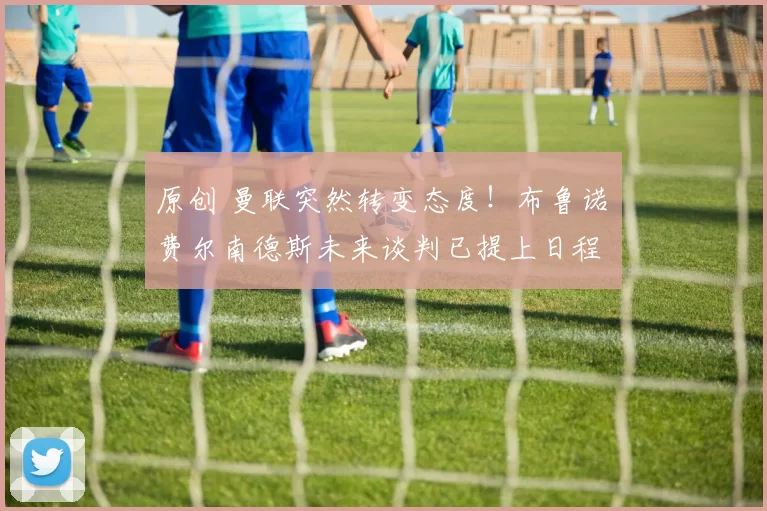 原创 曼联突然转变态度！布鲁诺・费尔南德斯未来谈判已提上日程