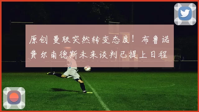 原创 曼联突然转变态度！布鲁诺・费尔南德斯未来谈判已提上日程